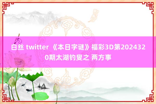 白丝 twitter 《本日字谜》福彩3D第2024320期太湖钓叟之 两方事