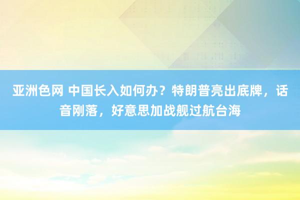 亚洲色网 中国长入如何办？特朗普亮出底牌，话音刚落，好意思加战舰过航台海