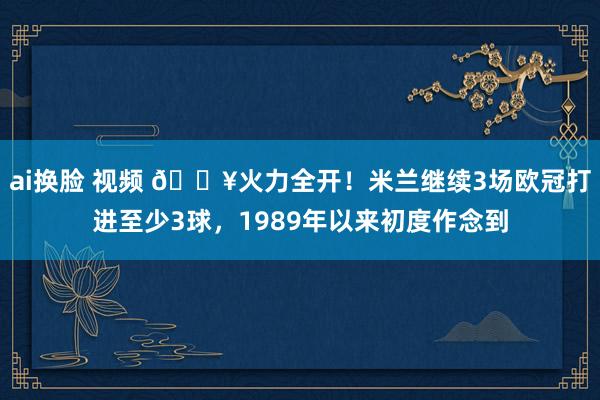 ai换脸 视频 🔥火力全开！米兰继续3场欧冠打进至少3球，1989年以来初度作念到