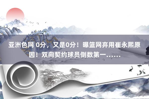 亚洲色网 0分，又是0分！曝篮网弃用崔永熙原因！双向契约球员倒数第一……