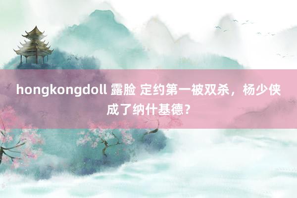 hongkongdoll 露脸 定约第一被双杀，杨少侠成了纳什基德？