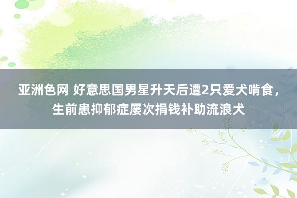 亚洲色网 好意思国男星升天后遭2只爱犬啃食，生前患抑郁症屡次捐钱补助流浪犬