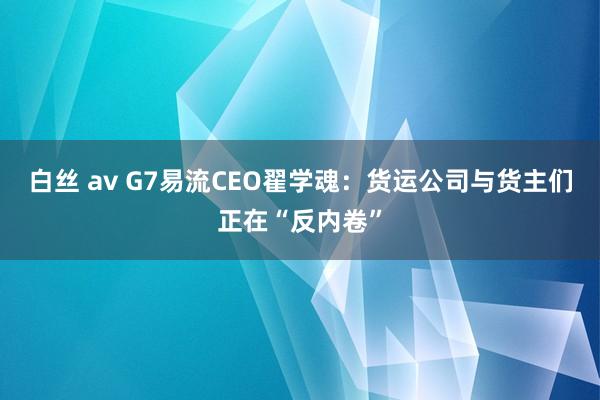 白丝 av G7易流CEO翟学魂：货运公司与货主们正在“反内卷”