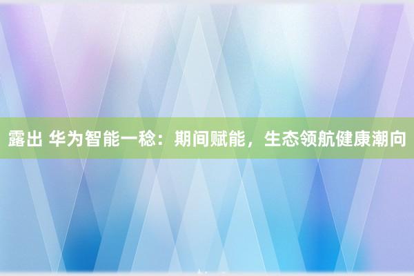 露出 华为智能一稔：期间赋能，生态领航健康潮向