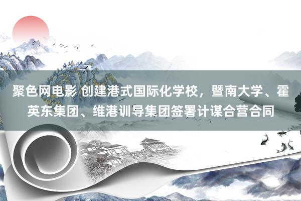 聚色网电影 创建港式国际化学校，暨南大学、霍英东集团、维港训导集团签署计谋合营合同