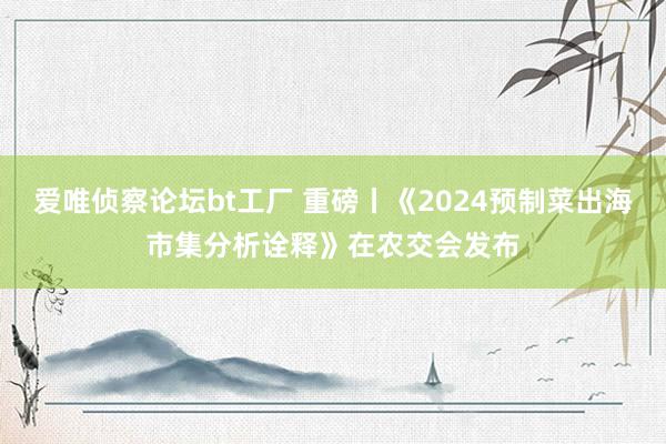 爱唯侦察论坛bt工厂 重磅丨《2024预制菜出海市集分析诠释》在农交会发布