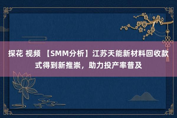 探花 视频 【SMM分析】江苏天能新材料回收款式得到新推崇，助力投产率普及