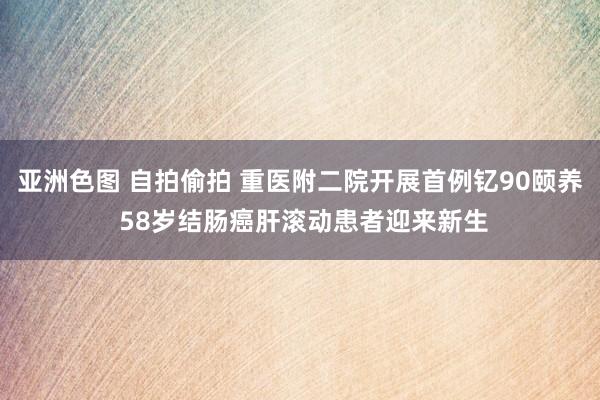 亚洲色图 自拍偷拍 重医附二院开展首例钇90颐养 58岁结肠癌肝滚动患者迎来新生