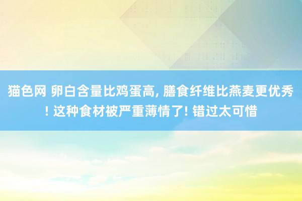 猫色网 卵白含量比鸡蛋高， 膳食纤维比燕麦更优秀! 这种食材被严重薄情了! 错过太可惜