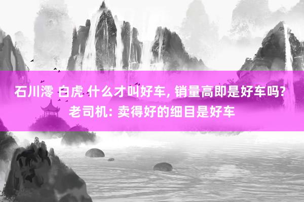 石川澪 白虎 什么才叫好车， 销量高即是好车吗? 老司机: 卖得好的细目是好车