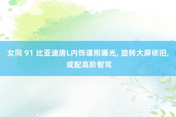 女同 91 比亚迪唐L内饰谍照曝光， 旋转大屏依旧， 或配高阶智驾