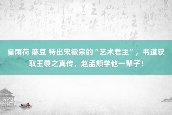 夏雨荷 麻豆 特出宋徽宗的“艺术君主”，书道获取王羲之真传，赵孟頫学他一辈子！