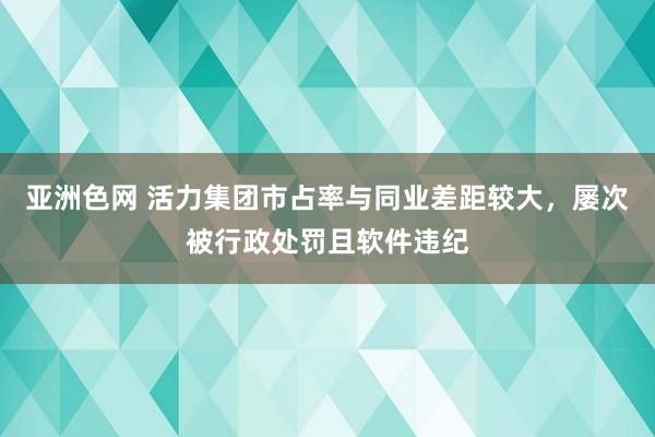 亚洲色网 活力集团市占率与同业差距较大，屡次被行政处罚且软件违纪