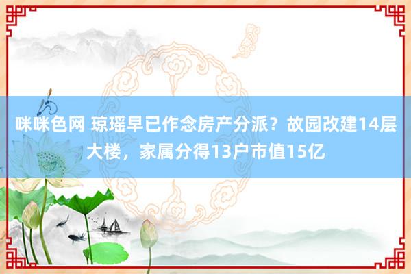 咪咪色网 琼瑶早已作念房产分派？故园改建14层大楼，家属分得13户市值15亿