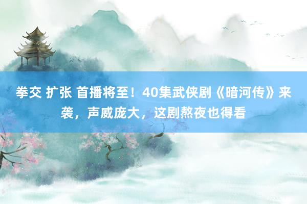 拳交 扩张 首播将至！40集武侠剧《暗河传》来袭，声威庞大，这剧熬夜也得看