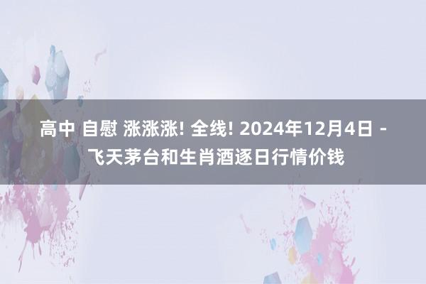 高中 自慰 涨涨涨! 全线! 2024年12月4日 - 飞天茅台和生肖酒逐日行情价钱