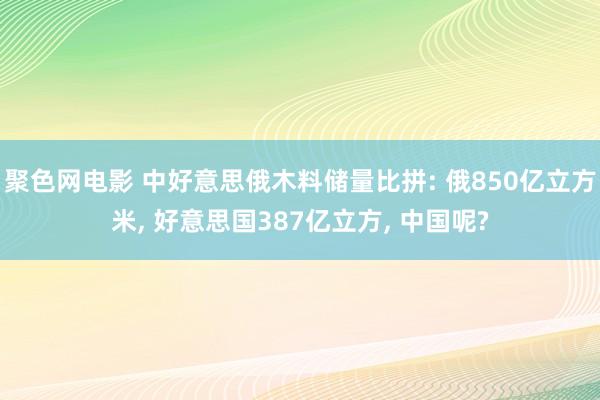 聚色网电影 中好意思俄木料储量比拼: 俄850亿立方米， 好意思国387亿立方， 中国呢?