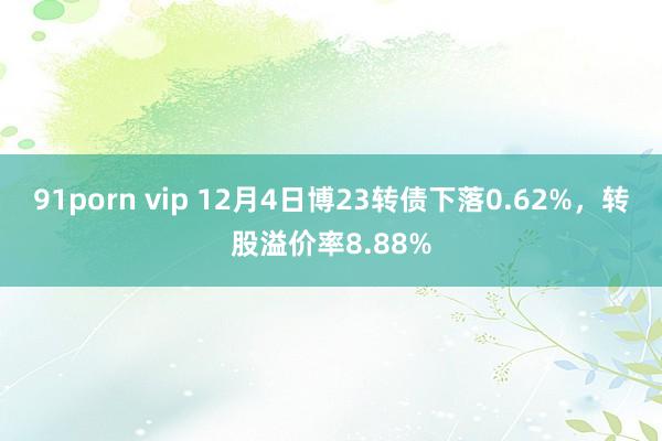 91porn vip 12月4日博23转债下落0.62%，转股溢价率8.88%