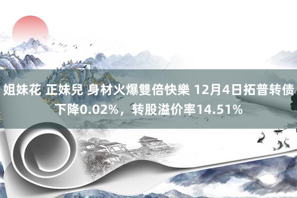 姐妹花 正妹兒 身材火爆雙倍快樂 12月4日拓普转债下降0.02%，转股溢价率14.51%