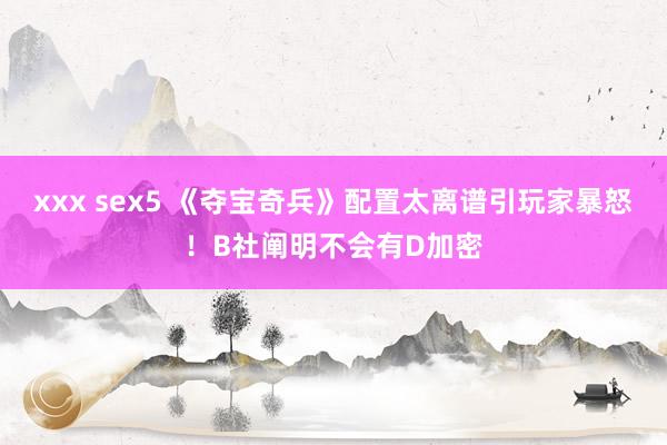 xxx sex5 《夺宝奇兵》配置太离谱引玩家暴怒！B社阐明不会有D加密