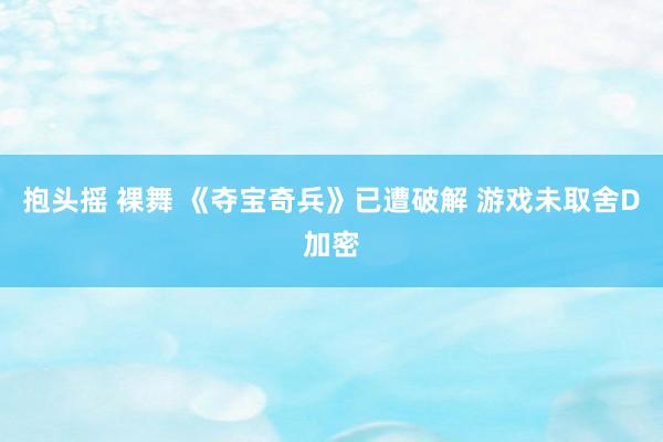 抱头摇 裸舞 《夺宝奇兵》已遭破解 游戏未取舍D加密