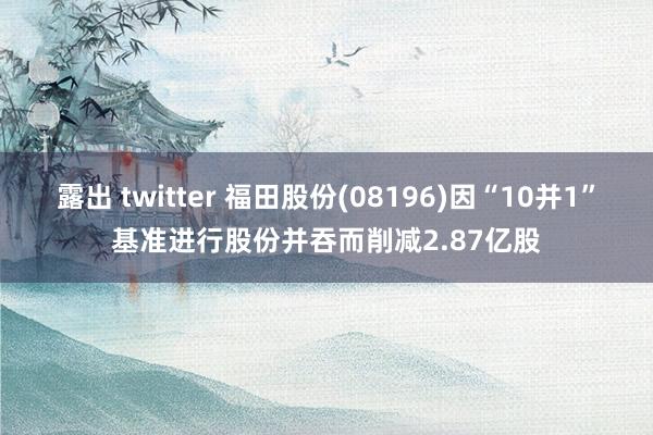 露出 twitter 福田股份(08196)因“10并1”基准进行股份并吞而削减2.87亿股