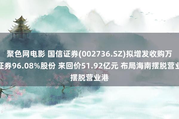 聚色网电影 国信证券(002736.SZ)拟增发收购万和证券96.08%股份 来回价51.92亿元 布局海南摆脱营业港