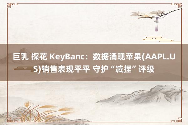 巨乳 探花 KeyBanc：数据涌现苹果(AAPL.US)销售表现平平 守护“减捏”评级