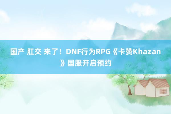 国产 肛交 来了！DNF行为RPG《卡赞Khazan》国服开启预约