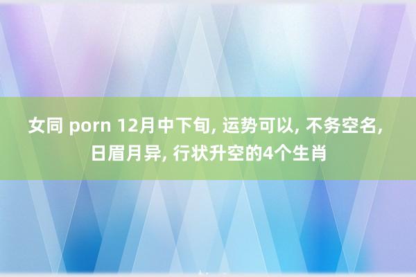 女同 porn 12月中下旬， 运势可以， 不务空名， 日眉月异， 行状升空的4个生肖