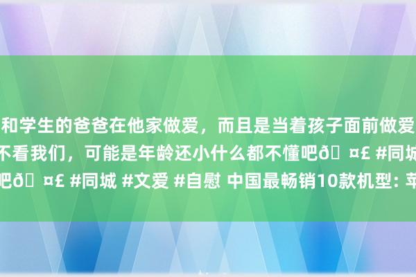 和学生的爸爸在他家做爱，而且是当着孩子面前做爱，太刺激了，孩子完全不看我们，可能是年龄还小什么都不懂吧🤣 #同城 #文爱 #自慰 中国最畅销10款机型: 苹果占一半