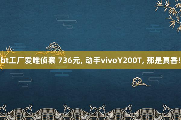 bt工厂爱唯侦察 736元， 动手vivoY200T， 那是真香!