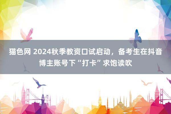 猫色网 2024秋季教资口试启动，备考生在抖音博主账号下“打卡”求饱读吹