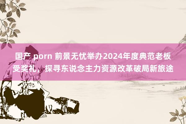 国产 porn 前景无忧举办2024年度典范老板受奖礼，探寻东说念主力资源改革破局新旅途