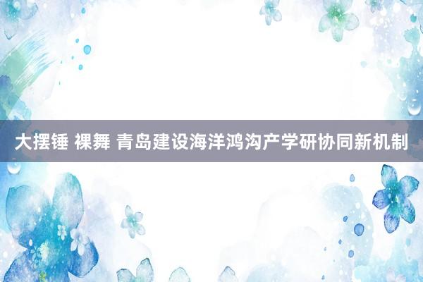 大摆锤 裸舞 青岛建设海洋鸿沟产学研协同新机制