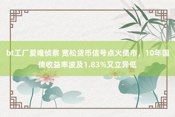 bt工厂爱唯侦察 宽松货币信号点火债市，10年国债收益率波及1.83%又立异低