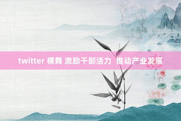 twitter 裸舞 激励干部活力  推动产业发展