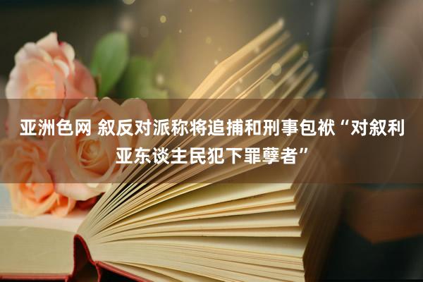 亚洲色网 叙反对派称将追捕和刑事包袱“对叙利亚东谈主民犯下罪孽者”