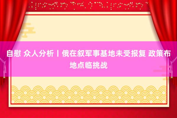 自慰 众人分析丨俄在叙军事基地未受报复 政策布地点临挑战