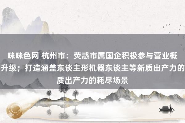 咪咪色网 杭州市：荧惑市属国企积极参与营业概括体转型升级；打造涵盖东谈主形机器东谈主等新质出产力的耗尽场景