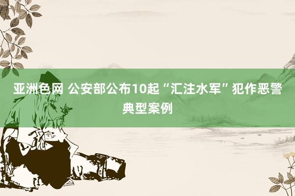 亚洲色网 公安部公布10起“汇注水军”犯作恶警典型案例