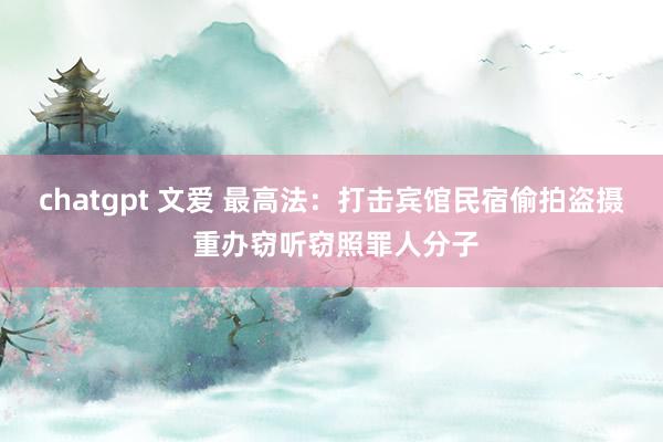 chatgpt 文爱 最高法：打击宾馆民宿偷拍盗摄 重办窃听窃照罪人分子