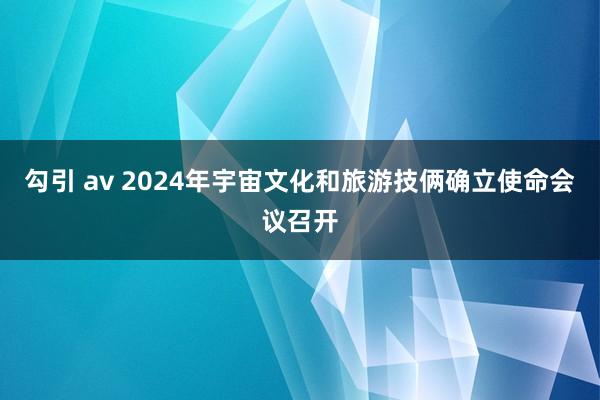 勾引 av 2024年宇宙文化和旅游技俩确立使命会议召开