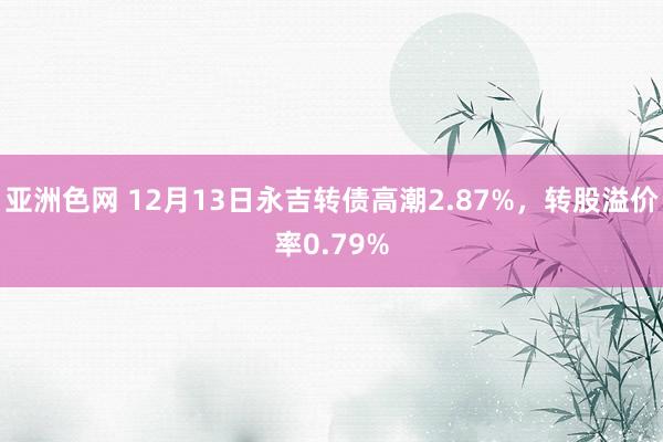 亚洲色网 12月13日永吉转债高潮2.87%，转股溢价率0.79%