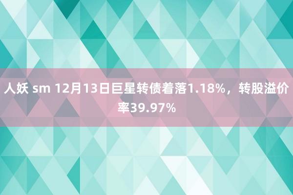 人妖 sm 12月13日巨星转债着落1.18%，转股溢价率39.97%