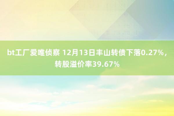 bt工厂爱唯侦察 12月13日丰山转债下落0.27%，转股溢价率39.67%