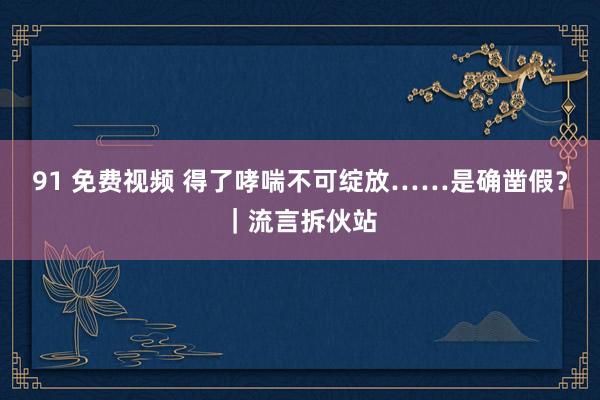 91 免费视频 得了哮喘不可绽放……是确凿假？｜流言拆伙站