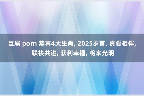 巨屌 porn 恭喜4大生肖， 2025岁首， 真爱相伴， 联袂共进， 获利幸福， 将来光明