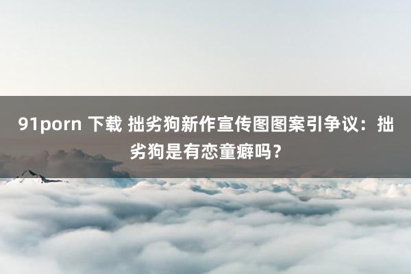 91porn 下载 拙劣狗新作宣传图图案引争议：拙劣狗是有恋童癖吗？