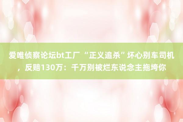 爱唯侦察论坛bt工厂 “正义追杀”坏心别车司机，反赔130万：千万别被烂东说念主拖垮你